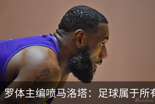 罗体主编喷马洛塔：足球属于所有人，意大利足球不能你说了算